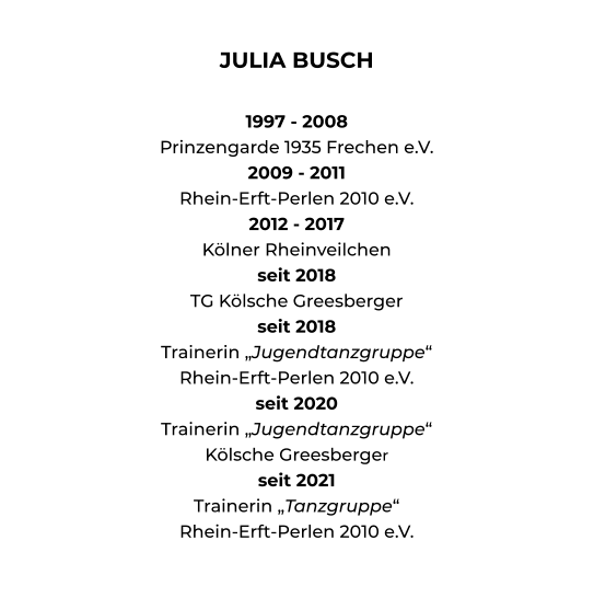 JULIA BUSCH  1997 - 2008 Prinzengarde 1935 Frechen e.V. 2009 - 2011 Rhein-Erft-Perlen 2010 e.V. 2012 - 2017 Kölner Rheinveilchen seit 2018 TG Kölsche Greesberger seit 2018 Trainerin „Jugendtanzgruppe“ Rhein-Erft-Perlen 2010 e.V. seit 2020 Trainerin „Jugendtanzgruppe“ Kölsche Greesberger seit 2021 Trainerin „Tanzgruppe“ Rhein-Erft-Perlen 2010 e.V.