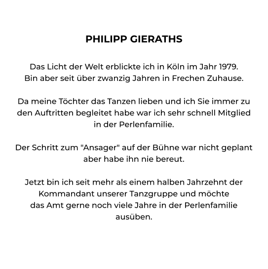 PHILIPP GIERATHS  Das Licht der Welt erblickte ich in Köln im Jahr 1979. Bin aber seit über zwanzig Jahren in Frechen Zuhause.  Da meine Töchter das Tanzen lieben und ich Sie immer zu den Auftritten begleitet habe war ich sehr schnell Mitglied in der Perlenfamilie.  Der Schritt zum "Ansager" auf der Bühne war nicht geplant aber habe ihn nie bereut.  Jetzt bin ich seit mehr als einem halben Jahrzehnt der Kommandant unserer Tanzgruppe und möchte das Amt gerne noch viele Jahre in der Perlenfamilie ausüben.
